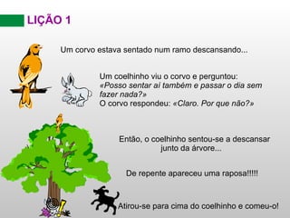 LIÇÃO 1 Então, o coelhinho sentou-se a descansar  junto da árvore ... Um corvo estava sentado num ramo descansando... Um coelhinho viu o corvo e perguntou: «Posso sentar aí também e passar o dia sem fazer nada?»  O corvo respondeu:   «Claro. Por que não?»  De repente apareceu uma raposa!!!!! Atirou-se para cima do coelhinho e comeu-o ! 
