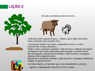 LIÇÃO 2 Então, o peru começou a lamber o rabo do touro, notando que agora começava a ter forças suficientes para alcançar o primeiro ramo. No dia seguinte, depois de ter lambido o rabo do touro, conseguiu alcançar até o segundo ramo. Depois de 2 semanas a lamber o rabo do touro, conseguiu finalmente chegar à copa da árvore. Uns dias depois, um lavrador que o viu empoleirado na árvore... ...agarrou a espingarda e deu-lhe um tiro no papo. «Adoraria subir naquela árvore...»  disse o peru  «Mas não tenho força suficiente para levantar vôo». Um peru conversava com um touro … «Você pode lamber meu rabo» , respondeu o touro,  «o meu estrume tem muitas vitaminas.» 