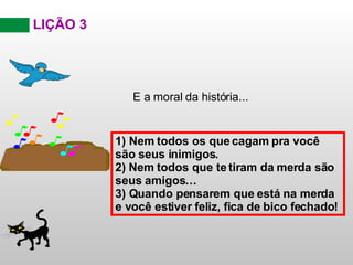 LIÇÃO 3 E a moral da história... 1) Nem todos os que cagam pra você são seus inimigos .   2)  Nem todos que te tiram da merda são seus amigos … 3) Quando pensarem que está na merda e você estiver feliz, fica de bico fechado ! 