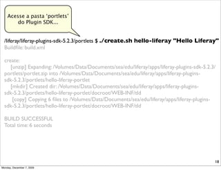 Acesse a pasta ‘portlets’
        do Plugin SDK...


  /liferay/liferay-plugins-sdk-5.2.3/portlets $ ./create.sh hello-liferay "Hello Liferay"
  Buildﬁle: build.xml

  create:
     [unzip] Expanding: /Volumes/Data/Documents/sea/edu/liferay/apps/liferay-plugins-sdk-5.2.3/
  portlets/portlet.zip into /Volumes/Data/Documents/sea/edu/liferay/apps/liferay-plugins-
  sdk-5.2.3/portlets/hello-liferay-portlet
     [mkdir] Created dir: /Volumes/Data/Documents/sea/edu/liferay/apps/liferay-plugins-
  sdk-5.2.3/portlets/hello-liferay-portlet/docroot/WEB-INF/tld
      [copy] Copying 6 ﬁles to /Volumes/Data/Documents/sea/edu/liferay/apps/liferay-plugins-
  sdk-5.2.3/portlets/hello-liferay-portlet/docroot/WEB-INF/tld

  BUILD SUCCESSFUL
  Total time: 6 seconds




                                                                                              18
Monday, December 7, 2009
 