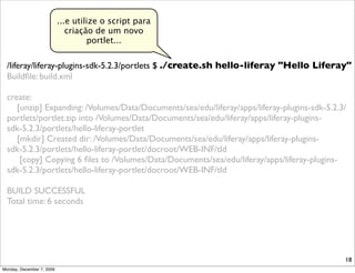 ...e utilize o script para
                              criação de um novo
                                    portlet...


  /liferay/liferay-plugins-sdk-5.2.3/portlets $ ./create.sh hello-liferay "Hello Liferay"
  Buildﬁle: build.xml

  create:
     [unzip] Expanding: /Volumes/Data/Documents/sea/edu/liferay/apps/liferay-plugins-sdk-5.2.3/
  portlets/portlet.zip into /Volumes/Data/Documents/sea/edu/liferay/apps/liferay-plugins-
  sdk-5.2.3/portlets/hello-liferay-portlet
     [mkdir] Created dir: /Volumes/Data/Documents/sea/edu/liferay/apps/liferay-plugins-
  sdk-5.2.3/portlets/hello-liferay-portlet/docroot/WEB-INF/tld
      [copy] Copying 6 ﬁles to /Volumes/Data/Documents/sea/edu/liferay/apps/liferay-plugins-
  sdk-5.2.3/portlets/hello-liferay-portlet/docroot/WEB-INF/tld

  BUILD SUCCESSFUL
  Total time: 6 seconds




                                                                                              18
Monday, December 7, 2009
 
