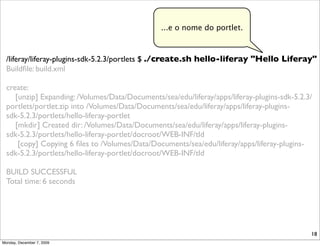 ...e o nome do portlet.



  /liferay/liferay-plugins-sdk-5.2.3/portlets $ ./create.sh hello-liferay "Hello Liferay"
  Buildﬁle: build.xml

  create:
     [unzip] Expanding: /Volumes/Data/Documents/sea/edu/liferay/apps/liferay-plugins-sdk-5.2.3/
  portlets/portlet.zip into /Volumes/Data/Documents/sea/edu/liferay/apps/liferay-plugins-
  sdk-5.2.3/portlets/hello-liferay-portlet
     [mkdir] Created dir: /Volumes/Data/Documents/sea/edu/liferay/apps/liferay-plugins-
  sdk-5.2.3/portlets/hello-liferay-portlet/docroot/WEB-INF/tld
      [copy] Copying 6 ﬁles to /Volumes/Data/Documents/sea/edu/liferay/apps/liferay-plugins-
  sdk-5.2.3/portlets/hello-liferay-portlet/docroot/WEB-INF/tld

  BUILD SUCCESSFUL
  Total time: 6 seconds




                                                                                              18
Monday, December 7, 2009
 