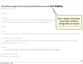 /liferay/liferay-plugins-sdk-5.2.3/portlets/hello-liferay-portlet $ ant   deploy
 Buildﬁle: build.xml

 compile:

 merge:                                                             Faça o deploy automático
   [javac] Compiling 1 source ﬁle to /Volumes/Data/Documents/sea/edu/liferay/apps/liferay-plugins-
                                                                        do portlet no Liferay
 sdk-5.2.3/portlets/hello-liferay-portlet/docroot/WEB-INF/classes
                                                                             conﬁgurado no arquivo
 merge:                                                                     build.${usuario}.properties

 war:
   [mkdir] Created dir: /Volumes/Data/Documents/sea/edu/liferay/apps/liferay-plugins-sdk-5.2.3/dist

 clean-portal-dependencies:
     [zip] Building zip: /Volumes/Data/Documents/sea/edu/liferay/apps/liferay-plugins-sdk-5.2.3/dist/
 hello-liferay-portlet-5.2.3.1.war

 deploy:
    [copy] Copying 1 ﬁle to /liferay/liferay-portal-5.2.3/deploy

 BUILD SUCCESSFUL
 Total time: 24 seconds

                                                                                                          20
Monday, December 7, 2009
 