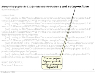 /liferay/liferay-plugins-sdk-5.2.3/portlets/hello-liferay-portlet $ ant   setup-eclipse
 Buildﬁle: build.xml

 setup-eclipse:
    [java] Loading jar:ﬁle:/Volumes/Data/Documents/sea/edu/liferay/apps/liferay-portal-5.2.3/
 tomcat-5.5.27/webapps/ROOT/WEB-INF/lib/portal-impl.jar!/system.properties
    [java] Loading jar:ﬁle:/Volumes/Data/Documents/sea/edu/liferay/apps/liferay-portal-5.2.3/
 tomcat-5.5.27/webapps/ROOT/WEB-INF/lib/portal-impl.jar!/portal.properties
    [java] Loading jar:ﬁle:/Volumes/Data/Documents/sea/edu/liferay/apps/liferay-portal-5.2.3/
 tomcat-5.5.27/webapps/ROOT/WEB-INF/lib/portal-impl.jar!/com/liferay/portal/tools/
 dependencies/portal-tools.properties
    [java] Loading jar:ﬁle:/Volumes/Data/Documents/sea/edu/liferay/apps/liferay-portal-5.2.3/
 tomcat-5.5.27/webapps/ROOT/WEB-INF/lib/portal-impl.jar!/captcha.properties
    [java] 14:07:11,904 INFO [PortalImpl:252] Portal lib directory /Volumes/Data/Documents/
 sea/edu/liferay/apps/liferay-portal-5.2.3/tomcat-5.5.27/webapps/ROOT/WEB-INF/lib/
    [java] Updating /Volumes/Data/Documents/sea/edu/liferay/apps/liferay-plugins-sdk-5.2.3/
 portlets/hello-liferay-portlet/.project
    [java] Updating /Volumes/Data/Documents/sea/edu/liferay/apps/liferay-plugins-sdk-5.2.3/
 portlets/hello-liferay-portlet/.classpath
                                               Crie um projeto
 BUILD SUCCESSFUL                             Eclipse a partir do
 Total time: 24 seconds                      código gerado pelo
                                                 Plugins SDK
                                                                                           25
Monday, December 7, 2009
 