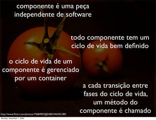 componente é uma peça
             independente de software


                                                      todo componente tem um
                                                      ciclo de vida bem deﬁnido

   o ciclo de vida de um
 componente é gerenciado
     por um container
                                                         a cada transição entre
                                                         fases do ciclo de vida,
                                                             um método do
http://www.ﬂickr.com/photos/19684903@N00/346425180/
                                                        componente é chamado       51
Monday, December 7, 2009
 