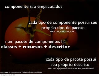 componente são empacotados


                                  cada tipo de componente possui seu
                                         próprio tipo de pacote
                                                        WAR, JAR, EAR, SAR, RAR...



  num pacote de componentes há
classes + recursos + descritor

                                                      cada tipo de pacote possui
                                                        seu próprio descritor
                                                       web.xml, ejb-jar.xml, enterprise.xml, -service.xml
http://www.ﬂickr.com/photos/19684903@N00/346425180/                                                         52
Monday, December 7, 2009
 