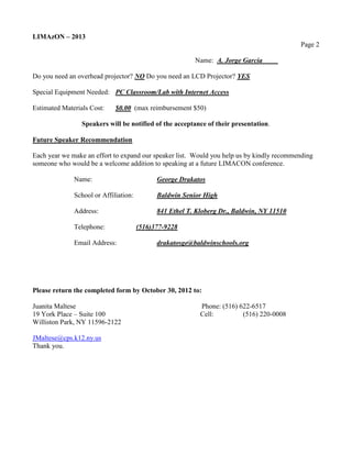 LIMAzON – 2013
                                                                                           Page 2

                                                         Name: A. Jorge Garcia

Do you need an overhead projector? NO Do you need an LCD Projector? YES

Special Equipment Needed: PC Classroom/Lab with Internet Access

Estimated Materials Cost:    $0.00 (max reimbursement $50)

                 Speakers will be notified of the acceptance of their presentation.

Future Speaker Recommendation

Each year we make an effort to expand our speaker list. Would you help us by kindly recommending
someone who would be a welcome addition to speaking at a future LIMACON conference.

              Name:                          George Drakatos

              School or Affiliation:         Baldwin Senior High

              Address:                       841 Ethel T. Kloberg Dr., Baldwin, NY 11510

              Telephone:               (516)377-9228

              Email Address:                 drakatosge@baldwinschools.org




Please return the completed form by October 30, 2012 to:

Juanita Maltese                                            Phone: (516) 622-6517
19 York Place – Suite 100                                  Cell:         (516) 220-0008
Williston Park, NY 11596-2122

JMaltese@cps.k12.ny.us
Thank you.
 