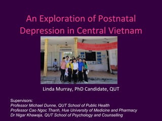 An Exploration of Postnatal Depression in Central Vietnam Linda Murray, PhD Candidate, QUT Supervisors: Professor Michael Dunne, QUT School of Public Health Professor Cao Ngoc Thanh, Hue University of Medicine and Pharmacy Dr Nigar Khawaja, QUT School of Psychology and Counselling 