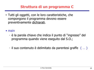 Struttura di un programma C Tutti gli oggetti, con le loro caratteristiche, che compongono il programma devono essere preventivamente  dichiarati . main è la parola chiave che indica il punto di “ingresso” del programma quando viene eseguito dal S.O.; il suo contenuto è delimitato da parentesi graffe  { … } 