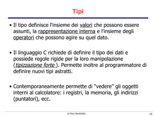 Tipi Il tipo definisce l'insieme dei  valori  che possono essere assunti, la  rappresentazione interna  e l'insieme degli  operatori  che possono agire su quel dato.  Il linguaggio C richiede di definire il tipo dei dati e possiede regole rigide per la loro manipolazione ( tipizzazione forte  ). Permette inoltre al programmatore di definire nuovi tipi astratti. Contemporaneamente permette di “vedere” gli oggetti interni al calcolatore: i registri, la memoria, gli indirizzi (puntatori), ecc. 