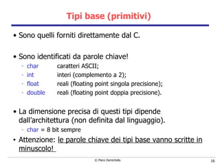 Tipi base (primitivi)  Sono quelli forniti direttamente dal C. Sono identificati da parole chiave! char caratteri ASCII; int interi (complemento a 2); float reali (floating point singola precisione); double reali (floating point doppia precisione). La dimensione precisa di questi tipi dipende dall’architettura (non definita dal linguaggio). char  = 8 bit sempre Attenzione:  le parole chiave dei tipi base vanno scritte in minuscolo!  