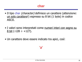 char Il tipo  char  (character)  definisce un carattere (attenzione:  un solo carattere !) espresso su 8 bit (1 byte) in codice ASCII. I valori sono interpretati come  numeri interi con segno su 8 bit  (-128  ÷ +127). Un carattere deve essere indicato tra apici, così: ‘ a’ 