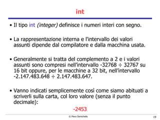 int Il tipo  int  (integer)  definisce i numeri interi con segno.  La rappresentazione interna e l'intervallo dei valori   assunti dipende dal compilatore e dalla macchina usata.  Generalmente si tratta del complemento a 2 e i valori assunti sono compresi nell’intervallo -32768  ÷  32767   su 16 bit oppure, per le macchine a 32 bit, nell’intervallo  -2.147.483.648  ÷  2.147.483.647. Vanno indicati semplicemente così come siamo abituati a scriverli sulla carta, col loro valore (senza il punto decimale):  -2453 