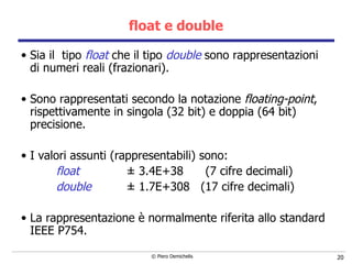 float e double Sia il  tipo  float  che il tipo  double  sono rappresentazioni di numeri reali (frazionari). Sono rappresentati secondo la notazione  floating-point , rispettivamente in singola   (32 bit) e doppia (64 bit) precisione.  I valori assunti (rappresentabili) sono: float   ±  3.4E+38  (7 cifre decimali) double   ±  1.7E+308  (17 cifre decimali) La rappresentazione  è normalmente riferita allo standard IEEE P754.   