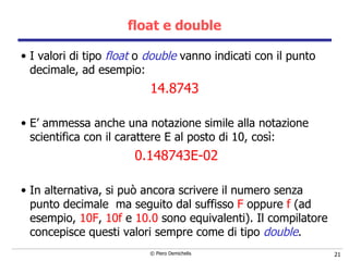 float e double I valori di tipo  float  o  double  vanno indicati con il punto decimale, ad esempio: 14.8743 E’ ammessa anche una notazione simile alla notazione scientifica con il carattere E al posto di 10, così: 0.148743E-02 In alternativa, si può ancora scrivere il numero senza punto decimale  ma seguito dal suffisso  F  oppure  f  (ad esempio,  10F ,  10f  e  10.0  sono equivalenti). Il compilatore concepisce questi valori sempre come di tipo  double . 
