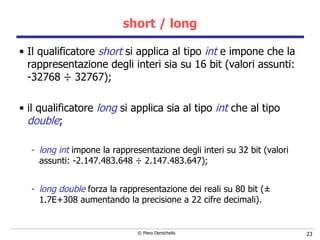 short / long Il qualificatore  short  si applica al tipo  int  e impone che la rappresentazione degli interi sia su 16 bit (valori assunti: -32768  ÷  32767); il qualificatore  long  si applica sia al tipo  int  che al tipo  double ; long int  impone la rappresentazione degli interi su 32 bit (valori assunti: -2.147.483.648  ÷  2.147.483.647);  long double  forza la rappresentazione dei reali su 80 bit ( ±  1.7E+308 aumentando la precisione a 22 cifre decimali). 