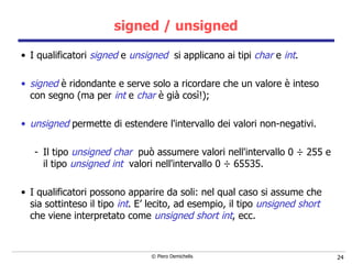 signed / unsigned I qualificatori  signed  e  unsigned   si applicano ai tipi  char  e  int .  signed  è ridondante e serve solo a ricordare che un valore è inteso con segno (ma per  int  e  char  è già così!);   unsigned  permette di estendere l'intervallo dei valori non-negativi.  Il tipo  unsigned char   può assumere valori nell'intervallo 0  ÷  255 e il tipo   unsigned int   valori nell'intervallo 0  ÷  65535. I qualificatori possono apparire da soli: nel qual caso si assume che sia   sottinteso il tipo  int . E’ lecito, ad esempio, il tipo  unsigned short  che viene interpretato come  unsigned short int , ecc. 