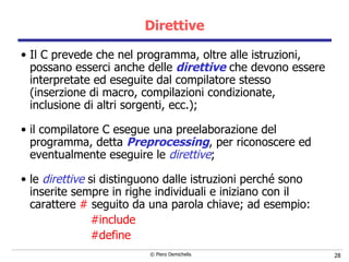 Direttive Il C prevede che nel programma, oltre alle istruzioni,  possano esserci anche delle  direttive  che devono essere interpretate   ed eseguite dal compilatore stesso (inserzione di macro, compilazioni condizionate, inclusione di altri sorgenti, ecc.);    il compilatore C esegue una preelaborazione del programma,   detta  Preprocessing , per riconoscere ed eventualmente eseguire le   direttive ; le  direttive  si distinguono dalle istruzioni perché sono inserite sempre in righe individuali e iniziano con il carattere  #  seguito da una parola chiave; ad esempio: #include #define 