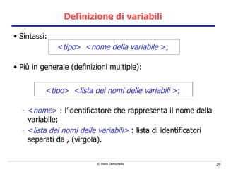 Definizione di variabili Sintassi: < tipo >  < nome della variabile  >; Più in generale (definizioni multiple): < tipo >  < lista dei nomi delle variabil i  >; < nome >  :   l’identificatore che rappresenta il nome della variabile; < lista dei nomi delle variabili>  : lista di identificatori separati da  ,  (virgola). 