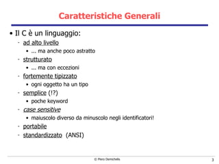 Caratteristiche Generali Il C è un linguaggio:  ad alto livello ... ma anche poco astratto strutturato ... ma con eccezioni fortemente tipizzato ogni oggetto ha un tipo semplice  (!?) poche keyword case sensitive maiuscolo diverso da minuscolo negli identificatori! portabile standardizzato   (ANSI) 