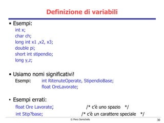 Definizione di variabili Esempi: int x; char ch; long int x1 ,x2, x3; double pi; short int stipendio; long y,z; Usiamo nomi significativi! Esempi: int RitenuteOperate, StipendioBase; float OreLavorate; Esempi errati: float Ore Lavorate ;  /* c’è uno spazio  */  int Stip?base;  /* c’è un carattere speciale  */ 