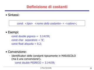 Definizione di costanti Sintassi: const  < tipo >  < nome della costante > = < valore >; Esempi: const double pigreco =  3.14159; const char  separatore = ‘$’; const float aliquota = 0.2; Convenzione: Identificatori delle constanti tipicamente in MAIUSCOLO   (ma  è una convenzione!). const double PIGRECO = 3.14159; 
