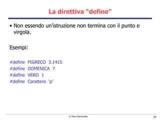La direttiva “define” Non essendo un'istruzione non termina con il punto e virgola.   Esempi: #define  PIGRECO  3.1415 #define  DOMENICA  7 #define  VERO  1 #define  Carattere  ‘p’ 