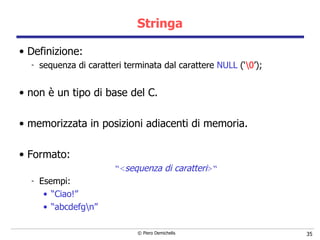 Stringa Definizione: sequenza di caratteri terminata dal carattere  NULL  (‘ \0 ’); non è un tipo di base del C. memorizzata in posizioni adiacenti di memoria. Formato: “ < sequenza di caratteri >“ Esempi: “ Ciao!” “ abcdefg\n” 