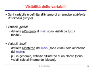 Visibilità delle variabili Ogni variabile è definita all’interno di un preciso  ambiente di visibilità (scope). Variabili  globali definite  all’esterno  al  main   sono visibili da tutti i moduli. Variabili  locali definite  all’interno  del  main  (sono visibili solo all’interno del  main ); più in generale, definite all’interno di un blocco (sono visibili solo all’interno del blocco). 