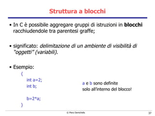 Struttura a blocchi In C è possibile aggregare gruppi di istruzioni in  blocchi  racchiudendole tra parentesi graffe; significato:  delimitazione di un ambiente di visibilità di “oggetti” (variabili). Esempio: { int a=2; int b; b=2*a; }  a  e  b  sono definite solo all’interno del blocco!   