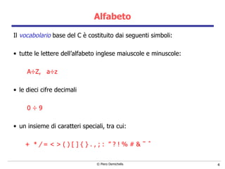Alfabeto Il  vocabolario  base del C è costituito dai seguenti simboli: tutte le lettere dell’alfabeto inglese maiuscole e minuscole: A÷Z,  a÷z le dieci cifre decimali  0 ÷   9 un insieme di caratteri speciali, tra cui: +  *  /  = < >   ( ) [ ] { } . ,   ; :  ” ? ! % # & ˜ ˆ 