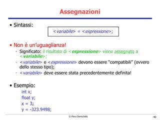 Assegnazioni Sintassi: < variabile > = < espressione > ; Non è un’uguaglianza ! Significato:  il risultato di < espressione > viene  assegnato  a < variabile >; < variabile >  e  < espressione >  d evono essere “compatibili” (ovvero dello stesso tipo); < variabile >  deve essere stata precedentemente definita! Esempio: int x; float y; x = 3; y = -323.9498; 