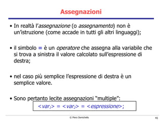Assegnazioni In realtà l’ assegnazione  (o  assegnamento ) non è un’istruzione (come accade in tutti gli altri linguaggi); il simbolo  =   è un  operatore  che assegna alla variabile che si trova a sinistra il valore calcolato sull’espressione di destra; nel caso più semplice l’espressione di destra è un semplice valore. Sono pertanto lecite assegnazioni “multiple”: < var 1 > = < var 2 > = < espressione > ; 