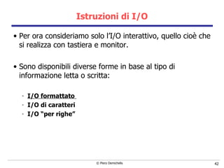 Istruzioni di I/O Per ora consideriamo solo l’I/O interattivo, quello cioè che si realizza con tastiera e monitor. Sono disponibili diverse forme in base al tipo di informazione letta o scritta: I/O formattato  I/O di caratteri I/O “per righe” 