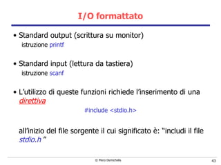 I/O formattato Standard output (scrittura su monitor) istruzione  printf Standard input (lettura da tastiera) istruzione  scanf L’utilizzo di queste funzioni richiede l’inserimento di una  direttiva   #include <stdio.h> all’inizio del file sorgente il cui significato è: “includi il file  stdio.h  ”  
