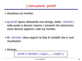 L’istruzione  printf Visualizza sul monitor. La  printf  opera utilizzando una stringa, detta  <format> ,   nella quale si devono inserire i comandi che descrivono come devono apparire i dati sul monitor. Al  <format>  deve seguire la lista di variabili che si vuol visualizzare. Sintassi: printf (< format >,< arg1 >,...,< argn >); 