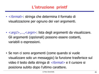 L’istruzione  printf < format > : stringa che determina il formato di visualizzazione per ognuno dei vari argomenti. < arg1 >,...,< argn > : lista degli argomenti da visualizzare.  Gli argomenti (opzionali) possono essere costanti, variabili o espressioni.   Se non ci sono argomenti (come quando si vuole visualizzare solo un messaggio) la funzione trasferisce sul video il testo della   stringa di  <format>  e il cursore si posiziona subito dopo l'ultimo   carattere.  