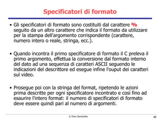 Specificatori di formato Gli specificatori di formato sono costituiti dal carattere  %  seguito da   un altro carattere che indica il formato da utilizzare per la stampa dell'argomento corrispondente (carattere, numero intero o reale, stringa, ecc.). Quando incontra il primo specificatore di formato il C preleva il primo argomento, effettua la conversione dal formato interno del dato ad una sequenza di caratteri ASCII seguendo le indicazioni del descrittore ed esegue infine l'ouput dei caratteri sul video. Prosegue poi con la stringa del format, ripetendo le azioni prima   descritte per ogni specificatore incontrato e così fino ad esaurire   l'intero format: il numero di specificatori di formato deve essere quindi   pari al numero di argomenti. 