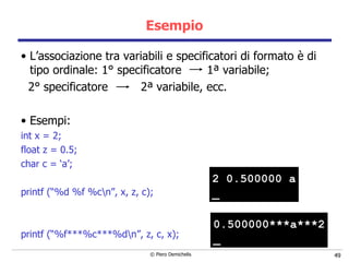 Esempio L’associazione tra variabili e specificatori di formato è di tipo ordinale: 1 ° specificatore  1 ª variabile;  2 ° specificatore  2 ª variabile, ecc. Esempi: int x = 2; float z = 0.5; char c = ‘a’; printf (“%d %f %c\n”, x, z, c); printf (“%f***%c***%d\n”, z, c, x); 2 0.500000 a _ 0.500000***a***2 _ 