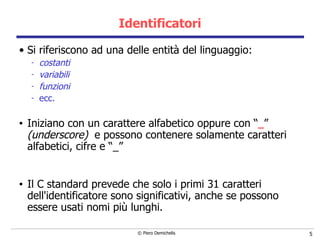 Identificatori Si riferiscono ad una delle entità del linguaggio: costanti variabili funzioni ecc. Iniziano con un carattere alfabetico oppure con “ _ ”  (underscore)  e possono contenere solamente caratteri alfabetici, cifre e “_” Il C standard prevede che solo i primi 31 caratteri dell'identificatore sono significativi, anche se possono essere usati nomi più lunghi. 