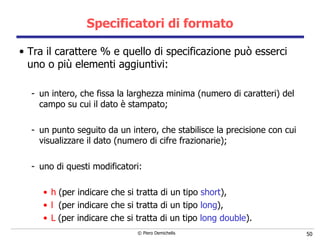 Specificatori di formato Tra il carattere % e quello di specificazione può esserci uno o più elementi aggiuntivi: un intero, che fissa la larghezza minima (numero di caratteri) del campo su cui il dato è stampato; un punto seguito da un intero, che stabilisce la precisione con cui   visualizzare il dato (numero di cifre frazionarie); uno di questi modificatori:  h   (per indicare che si tratta di un tipo  short ), l  (per indicare che si tratta di un tipo  long ), L   (per indicare che si tratta di un tipo  long double ). 