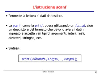 L’istruzione scanf Permette la lettura di dati da tastiera. La  scanf , come la  printf , opera utilizzando un  format ,   cioè un descrittore del formato che devono avere i dati in ingresso   e accetta vari tipi di argomenti: interi, reali, caratteri, stringhe, ecc.   Sintassi: scanf (< format >,< arg1 >,...,< argn >); 
