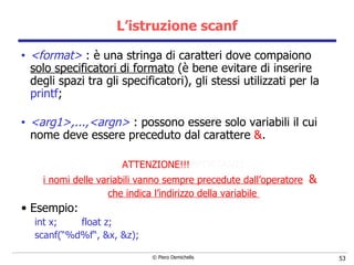 L’istruzione scanf <format>  :  è una stringa di caratteri dove compaiono  solo   specificatori di formato  (è bene evitare di inserire degli spazi tra gli specificatori), gli stessi utilizzati per la  printf ; <arg1>,...,<argn>  :  possono essere solo variabili il cui nome deve essere  preceduto dal carattere  & .  ATTENZIONE!!! MPORTANTE i nomi delle variabili vanno sempre precedute dall’operatore   &  che indica l’indirizzo della variabile  Esempio: int x;  float z; scanf(“%d%f“, &x, &z); 