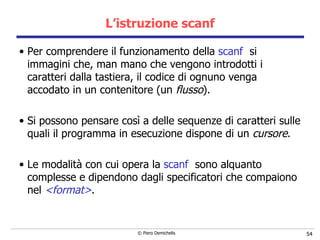 L’istruzione scanf Per comprendere il funzionamento della  scanf   si immagini che, man mano che vengono introdotti i caratteri dalla tastiera, il codice di ognuno venga accodato in un contenitore (un  flusso ). Si possono pensare così a delle sequenze di caratteri s ulle quali il programma in esecuzione dispone di un  cursore .   Le modalità con cui opera la  scanf   sono alquanto complesse e dipendono dagli specificatori che compaiono nel  <format> . 