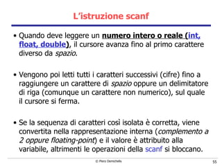 L’istruzione scanf Quando deve leggere un  numero intero o reale ( int, float, double ) , il cursore avanza fino al primo carattere diverso da  spazio . Vengono poi letti tutti i caratteri successivi (cifre) fino a raggiungere un carattere di  spazio  oppure un delimitatore di riga (comunque un carattere non numerico), sul quale il cursore si ferma.  Se la sequenza di caratteri così isolata è corretta, viene convertita nella rappresentazione interna ( complemento a 2 oppure floating-point ) e il valore è attribuito alla variabile, altrimenti le operazioni della  scanf  si bloccano. 