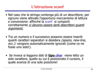 L’istruzione scanf Nel caso che la stringa contenga più di un descrittore, per ognuno viene attivato l'opportuno meccanismo di lettura e conversione: affinché   la  scanf   si comporti correttamente  ci devono essere tanti descrittori   quanti argomenti. Tra un numero e il successivo possono essere inseriti quanti caratteri separatori si desidera  (spazio, new-line, ecc.):  vengono automaticamente ignorati (come ce ne fosse uno solo!). Se invece si leggono dati di  tipo  char   viene letto un solo carattere, quello  su cui è posizionato il cursore, il quale avanza di una sola posizione!   