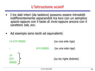L’istruzione scanf I tre dati interi (da tastiera) possono essere introdotti indifferentemente separandoli tra loro con un semplice  spazio  oppure con il tasto di  invio  oppure ancora con il carattere  tab,  ecc. Ad esempio sono leciti ed equivalenti: 14 674 99000  (su una sola riga) 674 99000  (su una sola riga) 14 674   (su tre righe distinte) 99000 