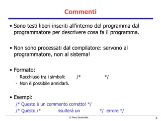 Commenti Sono testi liberi inseriti all’interno del programma dal programmatore per descrivere cosa fa il programma. Non sono processati dal compilatore: servono al programmatore, non al sistema! Formato: Racchiuso tra i simboli:  /*  */ Non è possibile annidarli. Esempi: /* Questo è un commento corretto! */ /* Questo /*  risulterà un  */  errore */ 