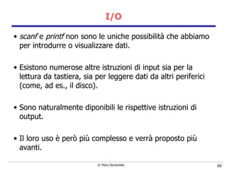 I/O scanf  e  printf  non sono le uniche possibilità che abbiamo per introdurre o visualizzare dati. Esistono numerose altre istruzioni di input sia per la lettura da tastiera, sia per leggere dati da altri periferici (come, ad es., il disco). Sono naturalmente diponibili le rispettive istruzioni di output. Il loro uso è però più complesso e verrà proposto più avanti. 