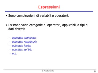 Espressioni Sono c ombinazioni di variabili e operatori. Esistono varie categorie di operatori, applicabili a tipi di dati diversi: operatori aritmetici; operatori relazionali; operatori logici; operatori sui bit: ecc. 